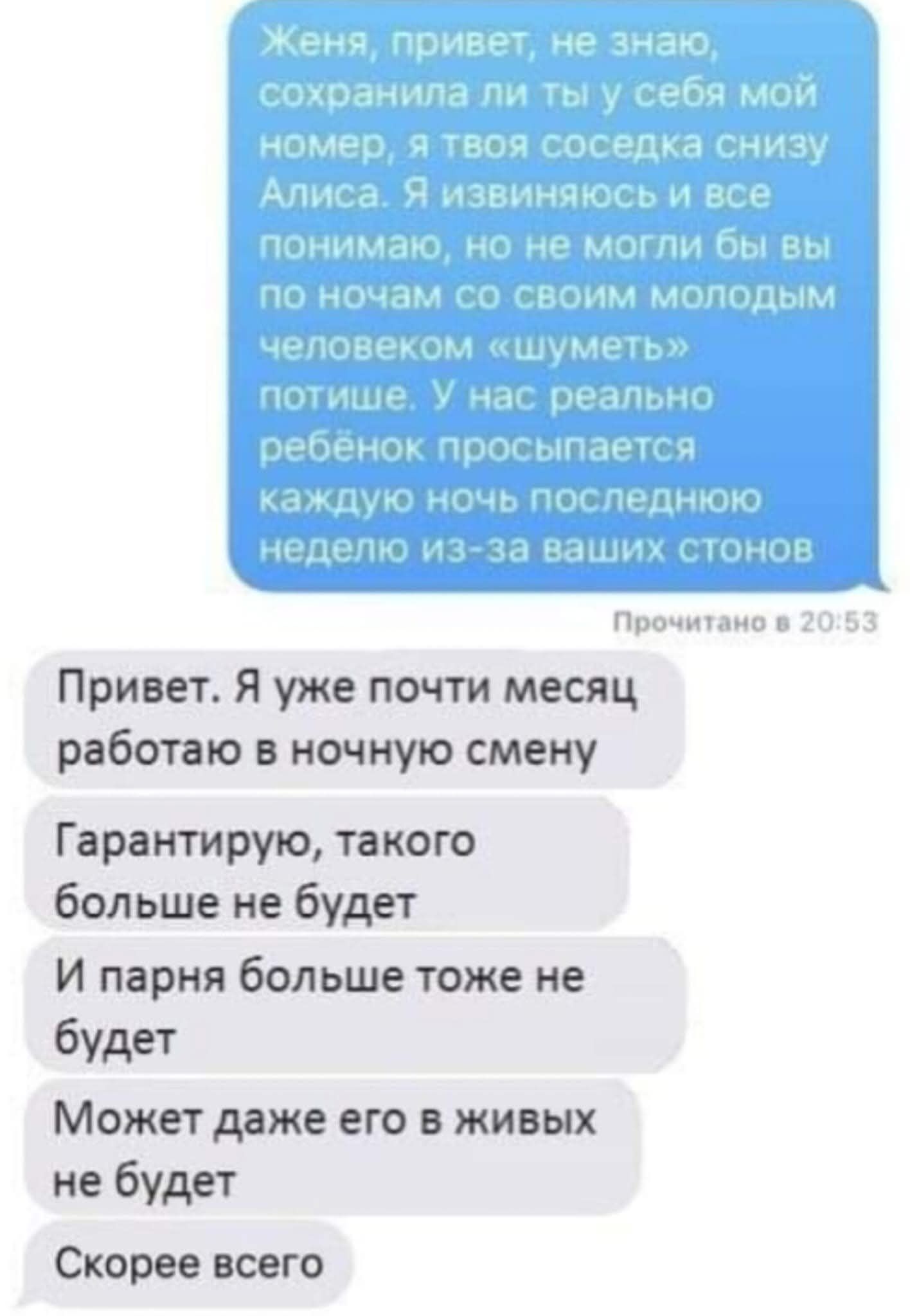 Женя, привет, не знаю, сохранила ли ты у себя мой номер, я твоя соседка снизу Алиса. Я извиняюсь и все понимаю, но не могли бы вы по ночам со своим молодым человеком «шуметь» потише. У нас реально ребёнок просыпается каждую ночь последнюю неделю из-за ваших стонов. Привет. Я уже почти месяц работаю в ночную смену. Гарантирую, такого больше не будет