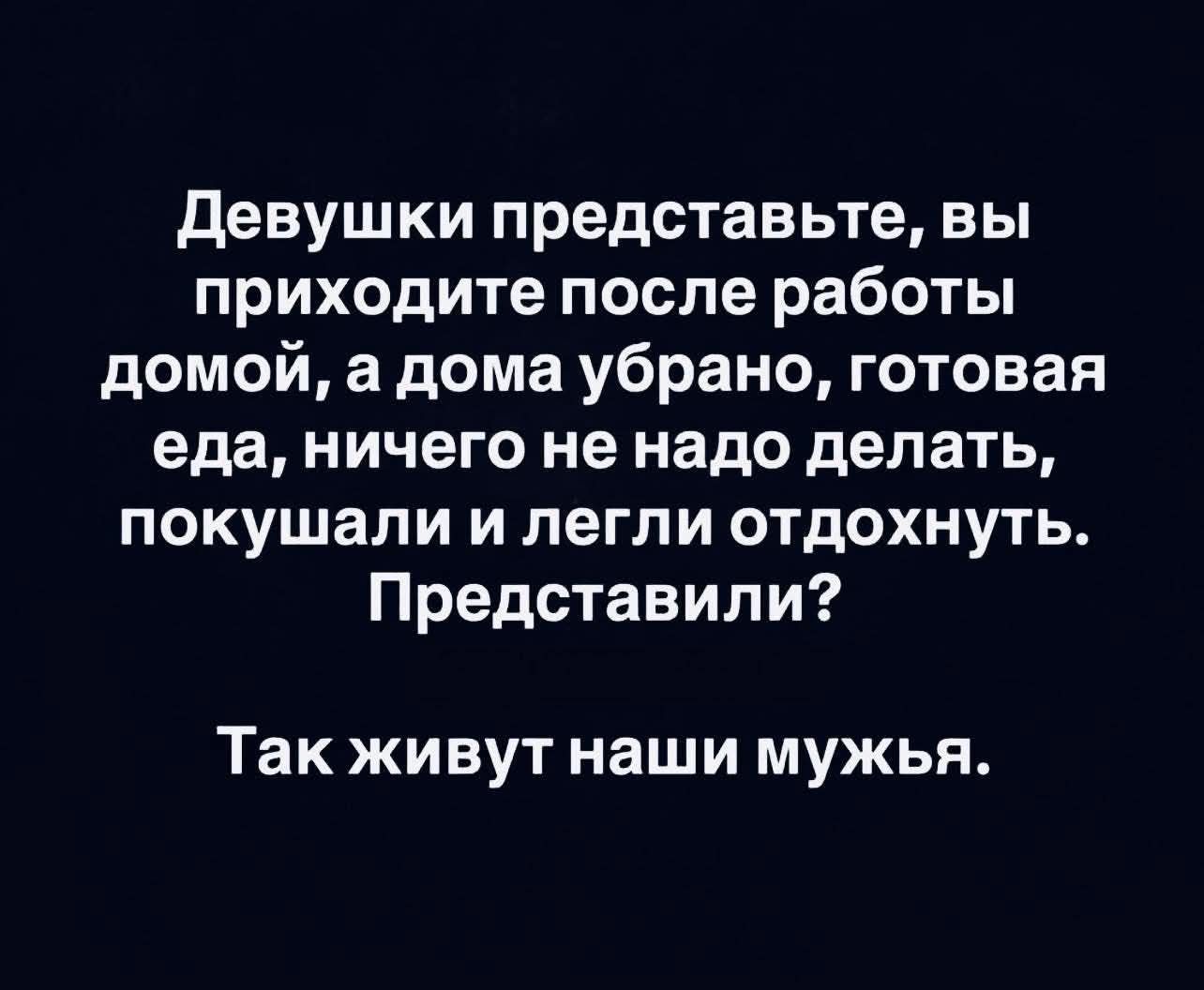 Девушки представьте, вы приходите после работы домой, а дома убрано, готовая еда, ничего не надо делать, покушали и легли отдохнуть. Представили? Так живут наши мужья.
