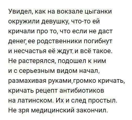 Увидел, как на вокзале цыганки окружили девушку, что-то ей кричали про то, что если не даст денег, ее родственники погибнут и несчастья ее ждут, и всё такое. Не растерялся, подошел к ним и с серьезным видом начал, размахивая руками, громко кричать, кричать рецепт антибиотиков на латинском. Их и след простыл. Не зря медицинский закончил.