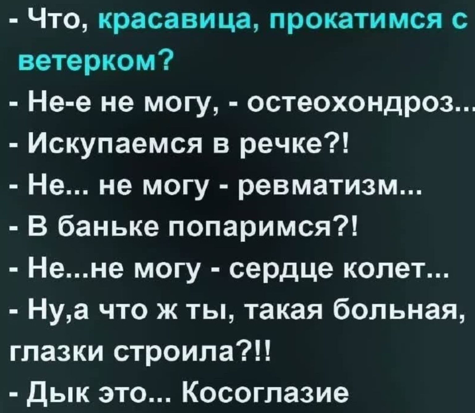 - Что, красавица, прокатимся с ветерком?
- Не-е не могу, - остеохондроз...
- Искупаемся в речке?!
- Не... не могу - ревматизм...
- В баньке попаримся?!
- Не...не могу - сердце колет...
- Ну,а что ж ты, такая больная, глазки строила?!!
- Дык это... Косоглазие