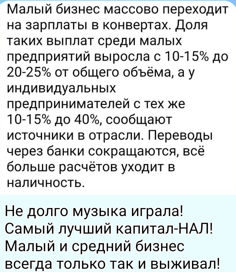 Малый бизнес массово переходит на зарплаты в конвертах. Доля таких выплат среди малых предприятий выросла с 10-15% до 20-25% от общего объёма, а у индивидуальных предпринимателей с тех же 10-15% до 40%, сообщают источники в отрасли. Переводы через банки сокращаются, всё больше расчётов уходит в наличность. Не долго музыка играла! Самый лучший капит