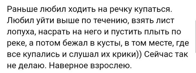 Раньше любил ходить на речку купаться. Любил уйти выше по течению, взять лист лопуха, насрать на него и пустить плыть по реке, а потом бежал в кусты, в том месте, где все купались и слушал их крики)) Сейчас так не делаю. Наверное взрослею.