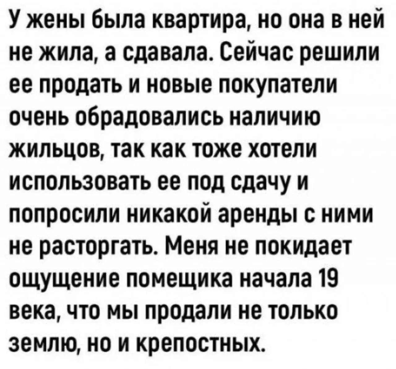 У жены была квартира, но она в ней не жила, а сдавала. Сейчас решили ее продать и новые покупатели очень обрадовались наличию жильцов, так как тоже хотели использовать ее под сдачу и попросили никакой аренды с ними не расторгать. Меня не покидает ощущение помещика начала 19 века, что мы продали не только землю, но и крепостных.