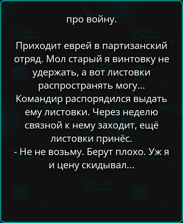 про войну. Приходит еврей в партизанский отряд. Мол старый я винтовку не удержать, а вот листовки распространять могу... Командир распорядился выдать ему листовки. Через неделю связной к нему заходит, ещё листовки принёс. - Не не возьму. Берут плохо. Уж я и цену скидывал...