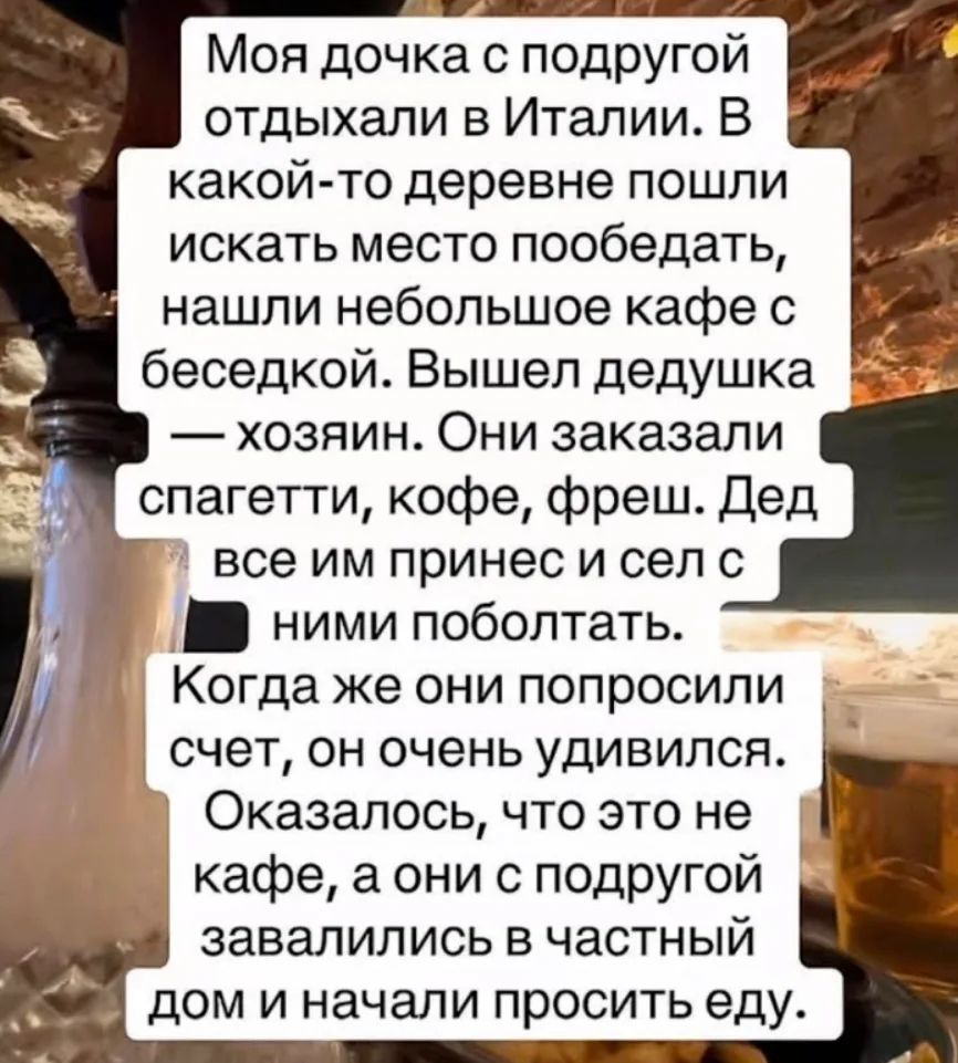 Моя дочка с подругой отдыхали в Италии. В какой-то деревне пошли искать место пообедать, нашли небольшое кафе с беседкой. Вышел дедушка — хозяин. Они заказали спагетти, кофе, фреш. Дед все им принес и сел с ними поболтать. Когда же они попросили счет, он очень удивился. Оказалось, что это не кафе, а они с подругой завалились в частный дом и начали 