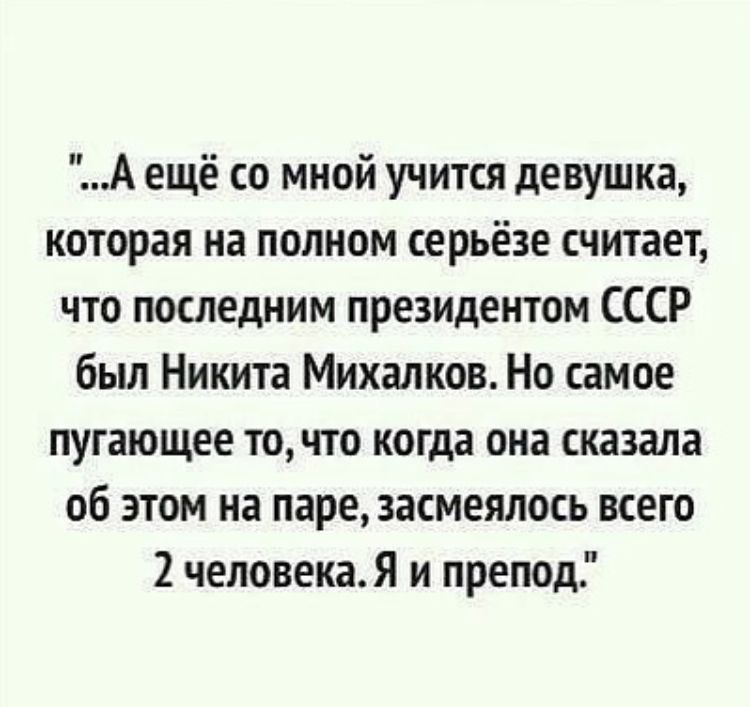 ...А ещё со мной учится девушка, которая на полном серьёзе считает, что последним президентом СССР был Никита Михалков. Но самое пугающее то, что когда она сказала об этом на паре, засмеялось всего 2 человека. Я и препод.