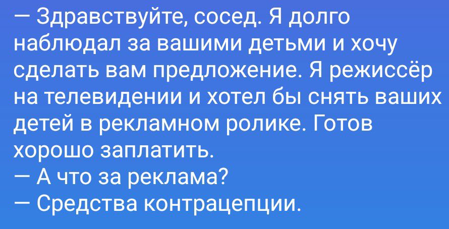 — Здравствуйте, сосед. Я долго наблюдал за вашими детьми и хочу сделать вам предложение. Я режиссёр на телевидении и хотел бы снять ваших детей в рекламном ролике. Готов хорошо заплатить.
— А что за реклама?
— Средства контрацепции.