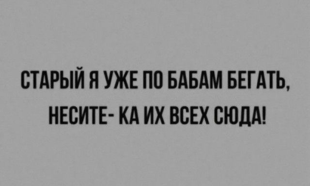 СТАРЫЙ Я УЖЕ ПО БАБАМ БЕГАТЬ, НЕСИТЕ- КА ИХ ВСЕХ СЮДА!