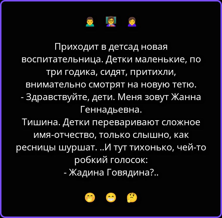 Приходит в детсад новая воспитательница. Детки маленькие, по три годика, сидят, притихли, внимательно смотрят на новую тетю. - Здравствуйте, дети. Меня зовут Жанна Геннадьевна. Тишина. Детки переваривают сложное имя-отчество, только слышно, как ресницы шуршат. ..И тут тихонько, чей-то робкий голосок: - Жадина Говядина?..