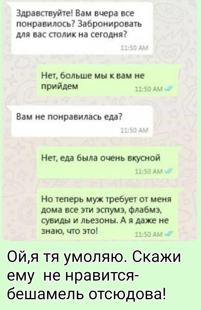 Здравствуйте! Вам вчера все понравилось? Забронировать для вас столик на сегодня? Нет, больше мы к вам не придем. Вам не понравилась еда? Нет, еда была очень вкусной. Но теперь муж требует от меня дома все эти эспумэ, флабмэ, сувиды и льезоны. А я даже не знаю, что это! Ой, я тя умоляю. Скажи ему не нравится- бешамель отсюдова!