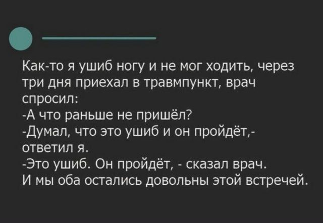 Как-то я ушиб ногу и не мог ходить, через три дня приехал в травмпункт, врач спросил: -А что раньше не пришёл? -Думал, что это ушиб и он пройдёт,- ответил я. -Это ушиб. Он пройдёт, - сказал врач. И мы оба остались довольны этой встречей.