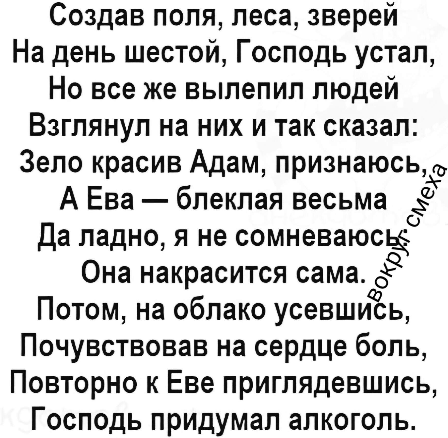 Создав поля, леса, зверей На день шестой, Господь устал, Но все же вылепил людей Взглянул на них и так сказал: Зело красив Адам, признаюсь, А Ева — блёклая весьма Да ладно, я не сомневаюсь Она накрасится сама. Потом, на облако усевшись, Почувствовав на сердце боль, Повторно к Еве приглядевшись, Господь придумал алкоголь. Вокруг смеха