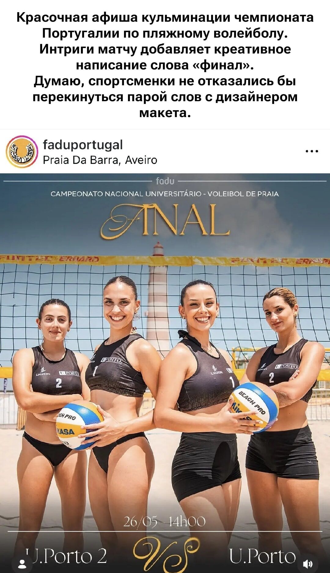 Красочная афиша кульминации чемпионата Португалии по пляжному волейболу. Интриги матчу добавляет креативное написание слова «финал». Думаю, спортсменки не отказались бы перекинуться парой слов с дизайнером макета. fadupuportugal Praia Da Barra, Aveiro fadu CAMPEONATO NACIONAL UNIVERSITÁRIO - VOLEIBOL DE PRAIA ANAL 26/05 14h00 U.Porto 2 VS U.Porto B