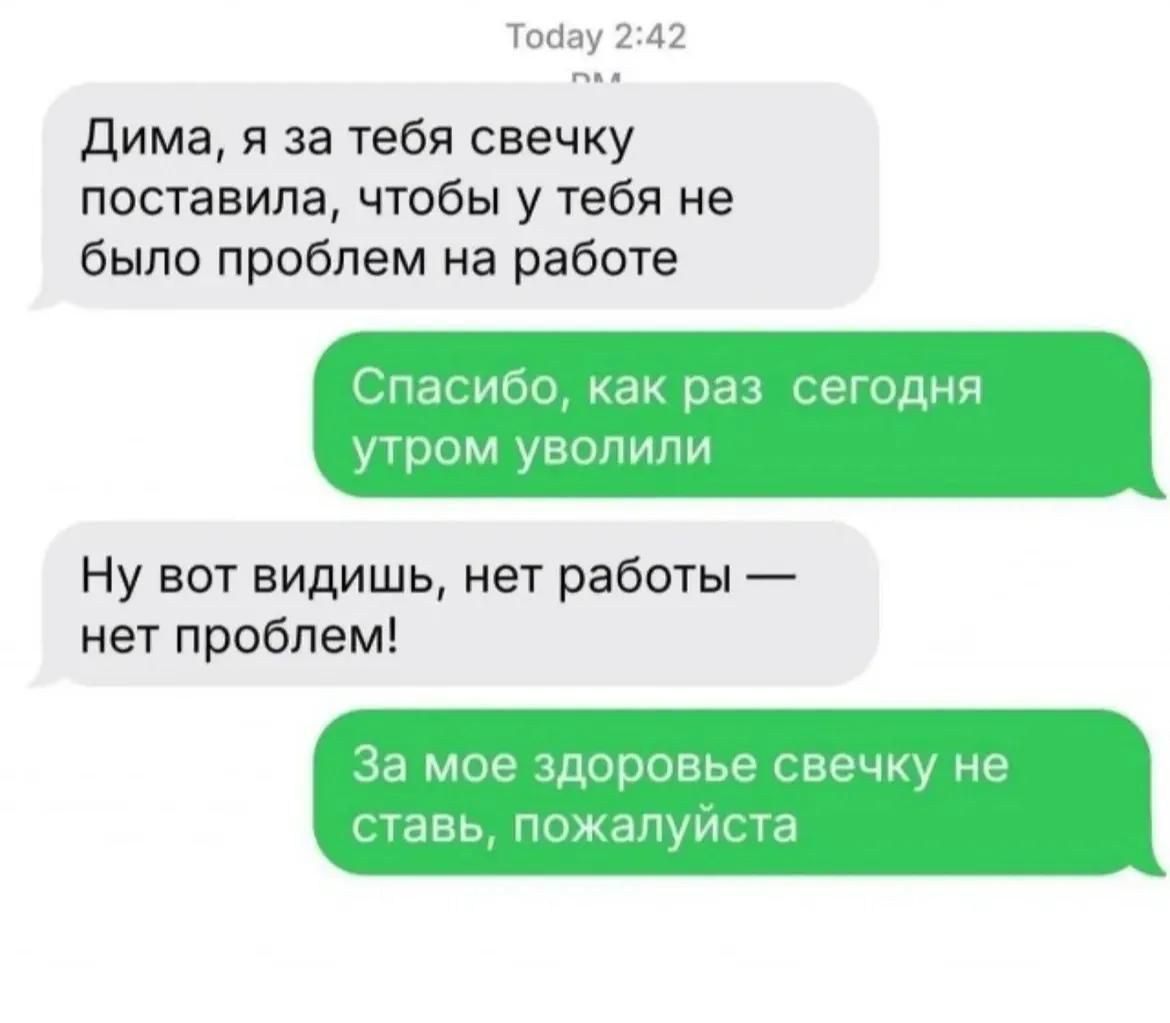Дима, я за тебя свечку поставила, чтобы у тебя не было проблем на работе. Спасибо, как раз сегодня утром уволили. Ну вот видишь, нет работы — нет проблем! За мое здоровье свечку не ставь, пожалуйста.