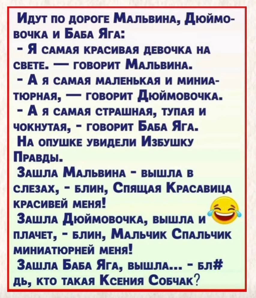 Идут по дороге Мальвина, Дюймовочка и Баба Яга:
- Я самая красивая девочка на свете. — говорит Мальвина.
- А я самая маленькая и миниатюрная, — говорит Дюймовочка.
- А я самая страшная, тупая и чокнутая, — говорит Баба Яга.
На опушке увидели Избушку Правды.
Зашла Мальвина - вышла в слезах, - блин, Спящая Красавица красивей меня!
Зашла Дюймовочка, в