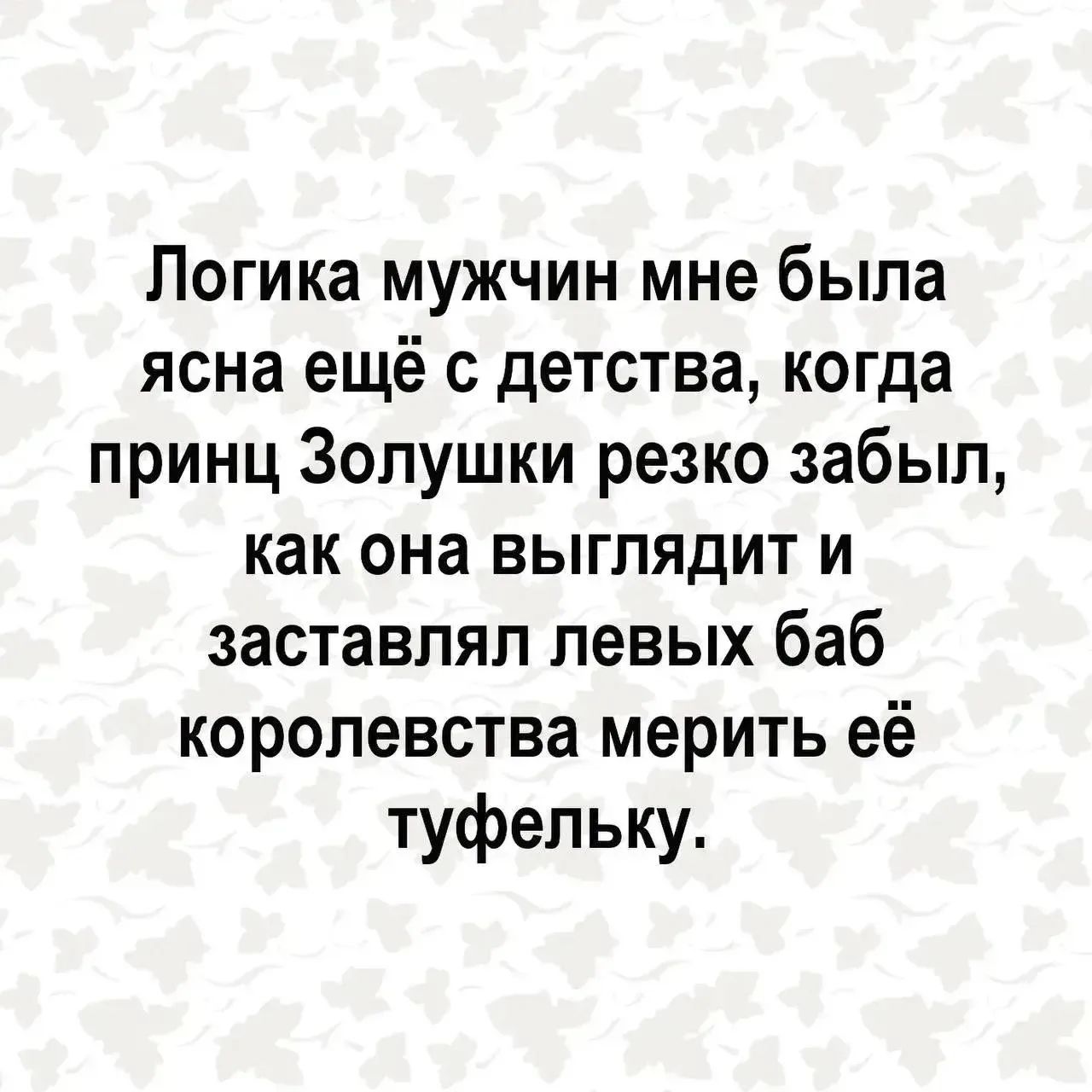 Логика мужчин мне была ясна ещё с детства, когда принц Золушки резко забыл, как она выглядит и заставлял левых баб королевства мерить её туфельку.