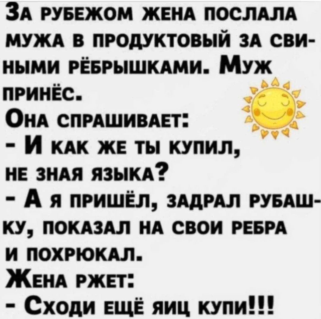 За рубежом жена послала мужа в продуктовый за свиными рёбрышками. Муж принёс. Она спрашивает: - И как же ты купил, не зная языка? - А я пришёл, задрал рубашку, показал на свои рёбра и похрюкал. Жена ржет: - Сходи ещё яиц купи!!!