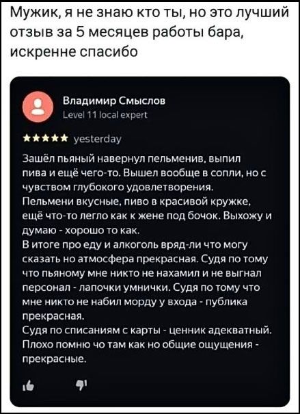 Мужик, я не знаю кто ты, но это лучший отзыв за 5 месяцев работы бара, искренне спасибо. Владимир Смыслов Level 11 local expert yesterday. Зашёл пьяный навернул пельмени, выпил пива и ещё чего-то. Вышел вообще в сопли, но с чувством глубокого удовлетворения. Пельмени вкусные, пиво в красивой кружке, ещё что-то легло как к жене под бочок. Выхожу и д