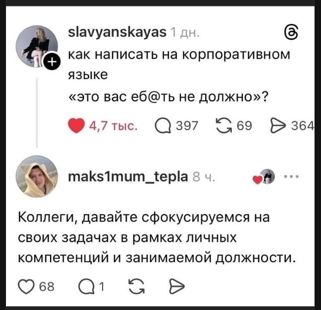 slavyanskayas 1 дн. как написать на корпоративном языке «это вас еб@ть не должно»? 4,7 тыс. 397 69 364 maks1mum_tepla 8 ч. Коллеги, давайте сфокусируемся на своих задачах в рамках личных компетенций и занимаемой должности. 68 1