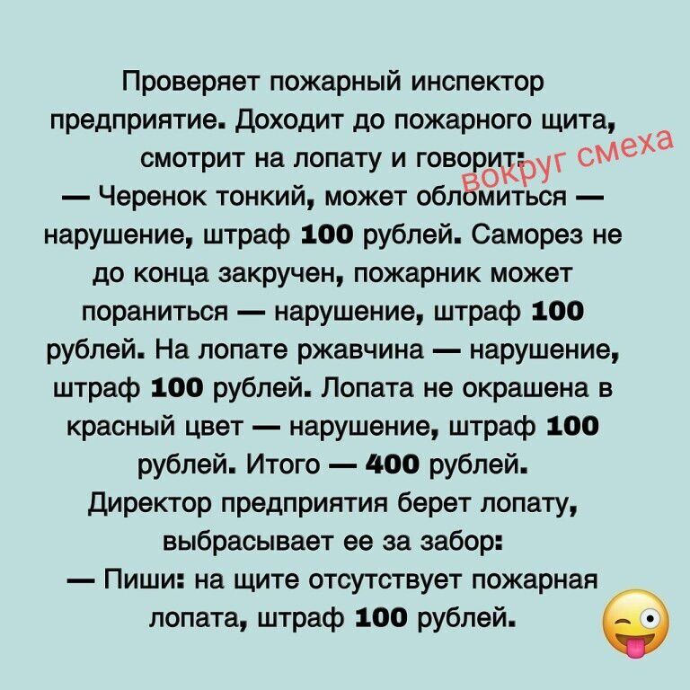 Проверяет пожарный инспектор предприятие. Доходит до пожарного щита, смотрит на лопату и говорит:
— Черенок тонкий, может обломиться — нарушение, штраф 100 рублей. Саморез не до конца закручен, пожарник может пораниться — нарушение, штраф 100 рублей. На лопате ржавчина — нарушение, штраф 100 рублей. Лопата не окрашена в красный цвет — нарушение, шт