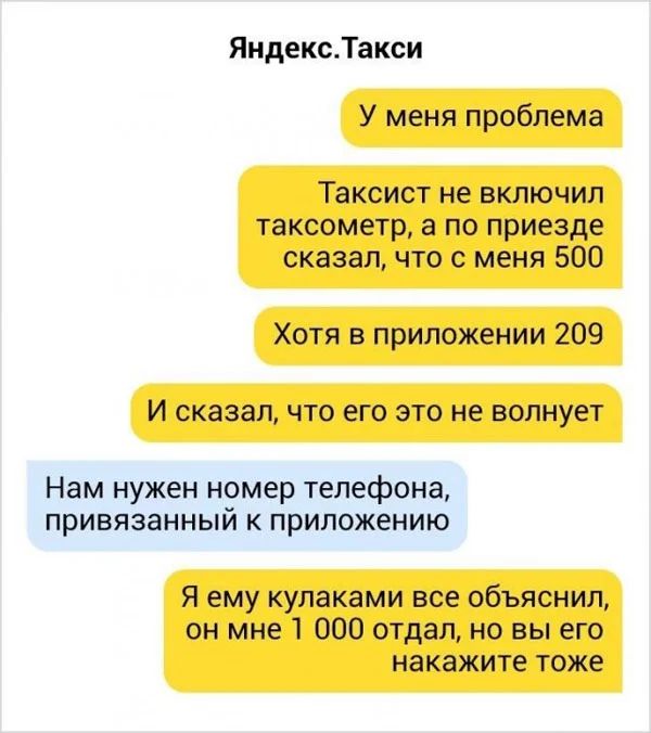 Яндекс.Такси У меня проблема Таксист не включил таксометр, а по приезде сказал, что с меня 500 Хотя в приложении 209 И сказал, что его это не волнует Нам нужен номер телефона, привязанный к приложению Я ему кулаками все объяснил, он мне 1 000 отдал, но вы его накажите тоже