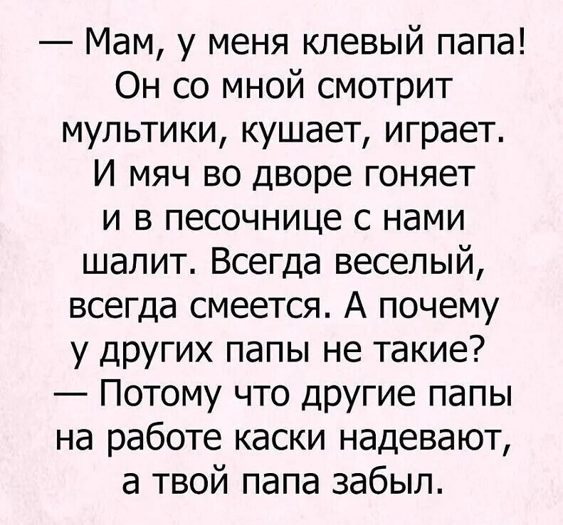 — Мам, у меня клевый папа! Он со мной смотрит мультики, кушает, играет. И мяч во дворе гоняет и в песочнице с нами шалит. Всегда веселый, всегда смеется. А почему у других папы не такие? — Потому что другие папы на работе каски надевают, а твой папа забыл.