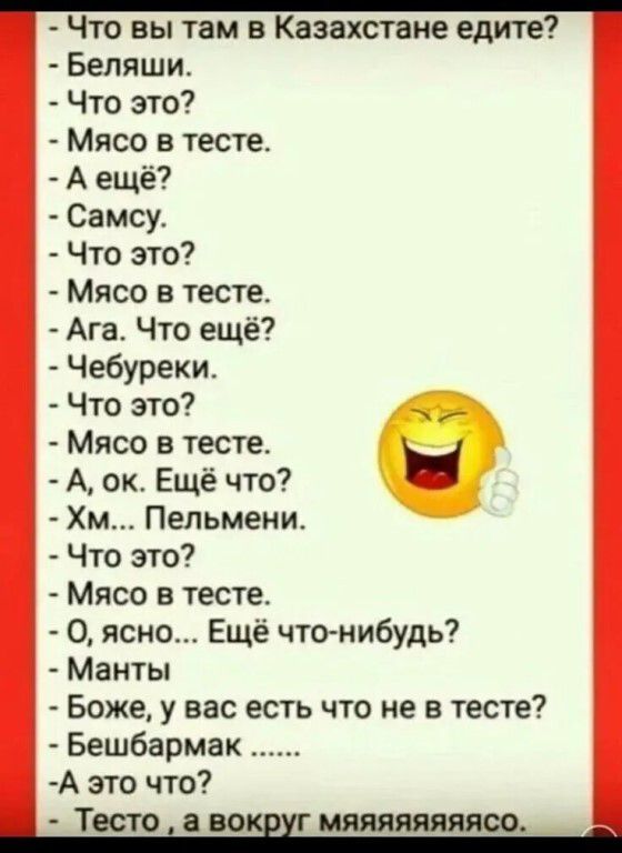 - Что вы там в Казахстане едите?
- Беляши.
- Что это?
- Мясо в тесте.
- А ещё?
- Самсу.
- Что это?
- Мясо в тесте.
- Ага. Что ещё?
- Чебуреки.
- Что это?
- Мясо в тесте.
- А, ок. Ещё что?
- Хм... Пельмени.
- Что это?
- Мясо в тесте.
- О, ясно... Ещё что-нибудь?
- Манты
- Боже, у вас есть что не в тесте?
- Бешбармак ......
- А это что?
- Тесто, а во