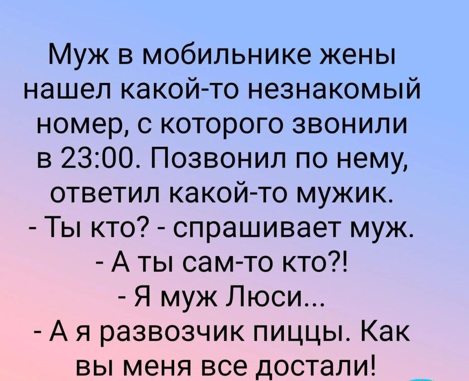 Муж в мобильнике жены нашел какой-то незнакомый номер, с которого звонили в 23:00. Позвонил по нему, ответил какой-то мужик. - Ты кто? - спрашивает муж. - А ты сам-то кто?! - Я муж Люси... - А я развозчик пиццы. Как вы меня все достали!
