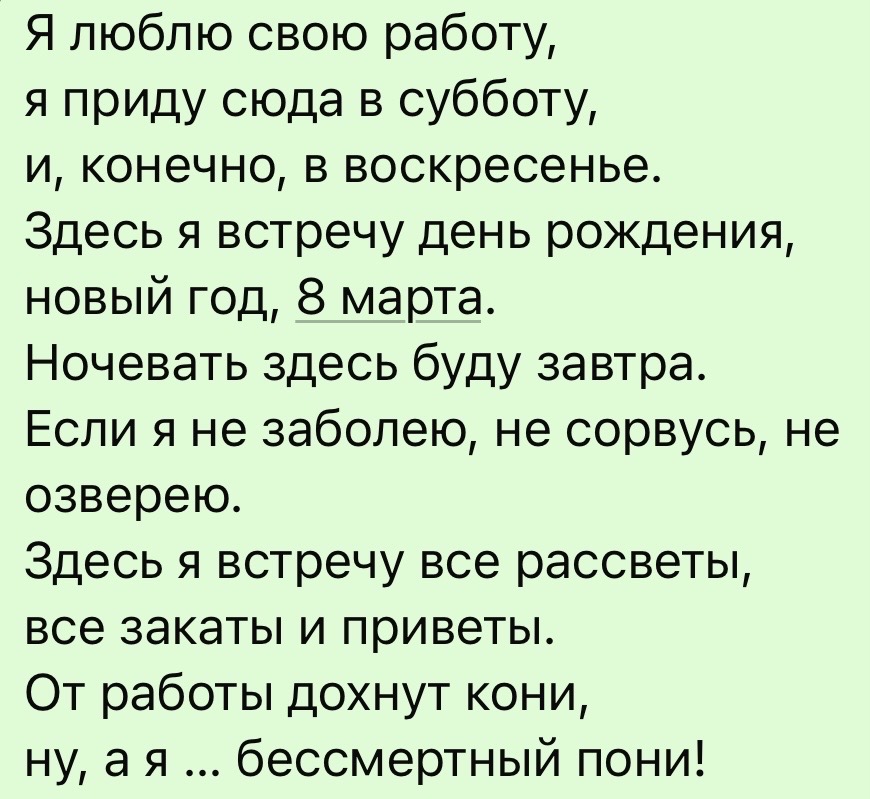 Я люблю свою работу,
я приду сюда в субботу,
и, конечно, в воскресенье.
Здесь я встречу день рождения,
новый год, 8 марта.
Ночевать здесь буду завтра.
Если я не заболею, не сорвусь, не озверею.
Здесь я встречу все рассветы,
все закаты и приветы.
От работы дохнут кони,
ну, а я ... бессмертный пони!