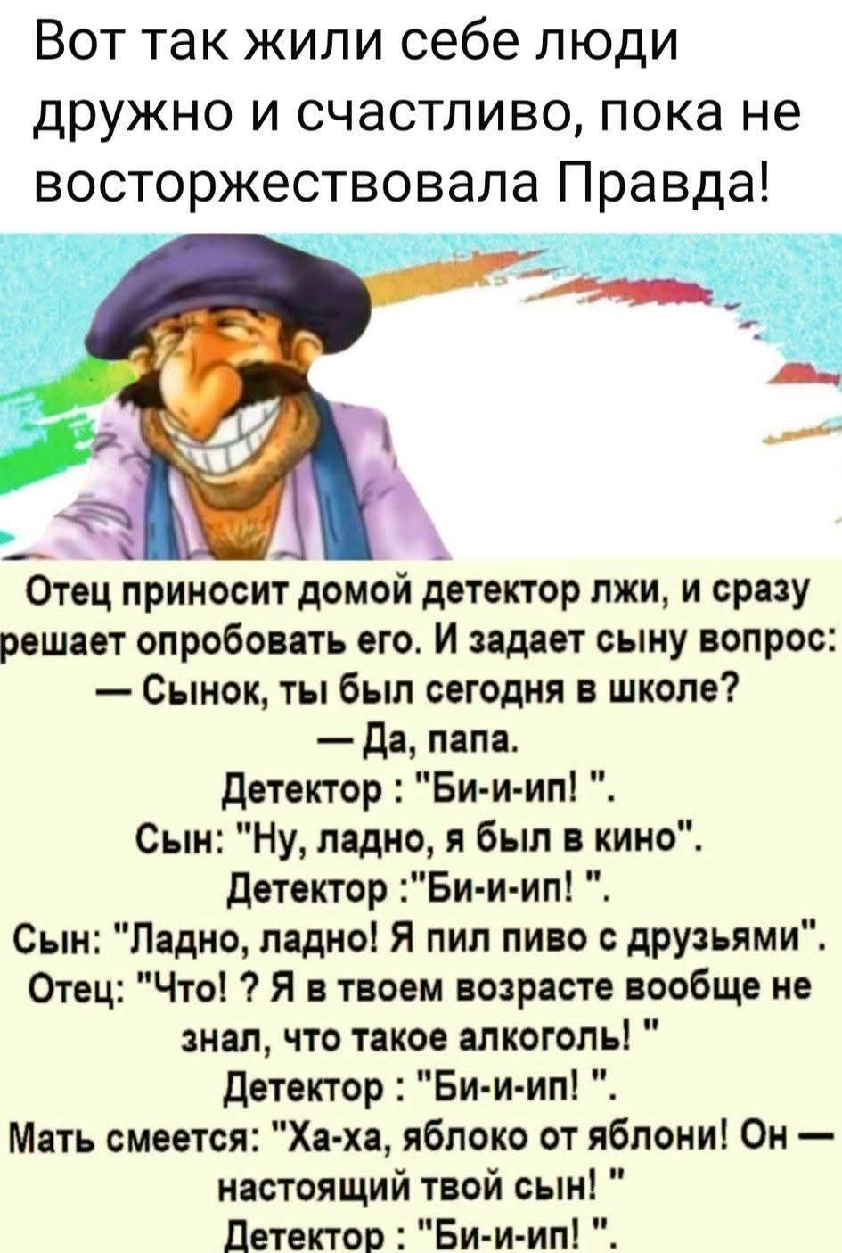 Вот так жили себе люди дружно и счастливо, пока не восторжествовала Правда! Отец приносит домой детектор лжи, и сразу решает опробовать его. И задает сыну вопрос: — Сынок, ты был сегодня в школе? — Да, папа. Детектор: 