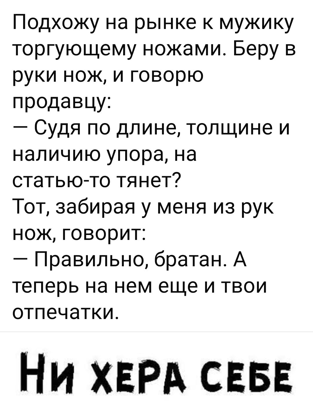 Подхожу на рынке к мужику торгующему ножами. Беру в руки нож, и говорю продавцу: — Судя по длине, толщине и наличию упора, на статью-то тянет? Тот, забирая у меня из рук нож, говорит: — Правильно, братан. А теперь на нем еще и твои отпечатки. НИ ХЕРА СЕБЕ
