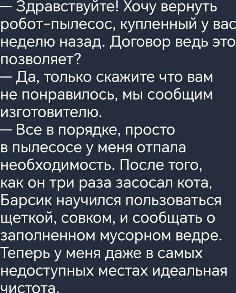 Здравствуйте! Хочу вернуть робот-пылесос, купленный у вас неделю назад. Договор ведь это позволяет? — Да, только скажите что вам не понравилось, мы сообщим изготовителю. — Все в порядке, просто в пылесосе у меня отпала необходимость. После того, как он три раза засосал кота, Барсик научился пользоваться щеткой, совком, и сообщать о заполненном мусо