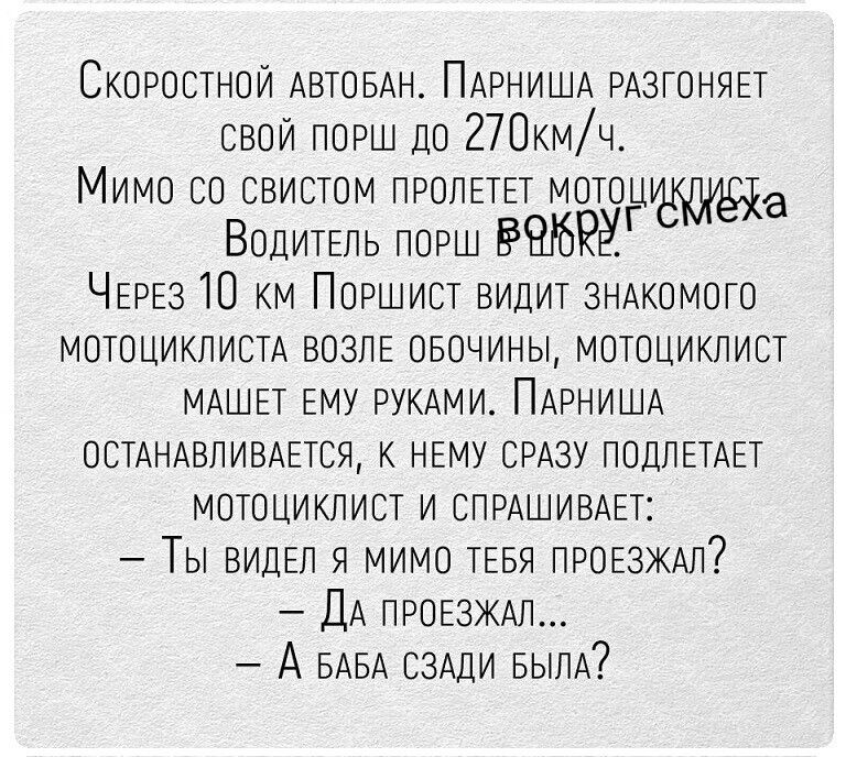 Скоростной автобан. Парниша разгоняет свой порш до 270км/ч. Мимо со свистом пролетел мотоциклист. Водитель порш в шоке. Через 10 км Поршист видит знакомого мотоциклиста возле обочины, мотоциклист машет ему руками. Парниша останавливается, к нему сразу подлетает мотоциклист и спрашивает: – Ты видел я мимо тебя проезжал? – Да проезжал... – А баба сза