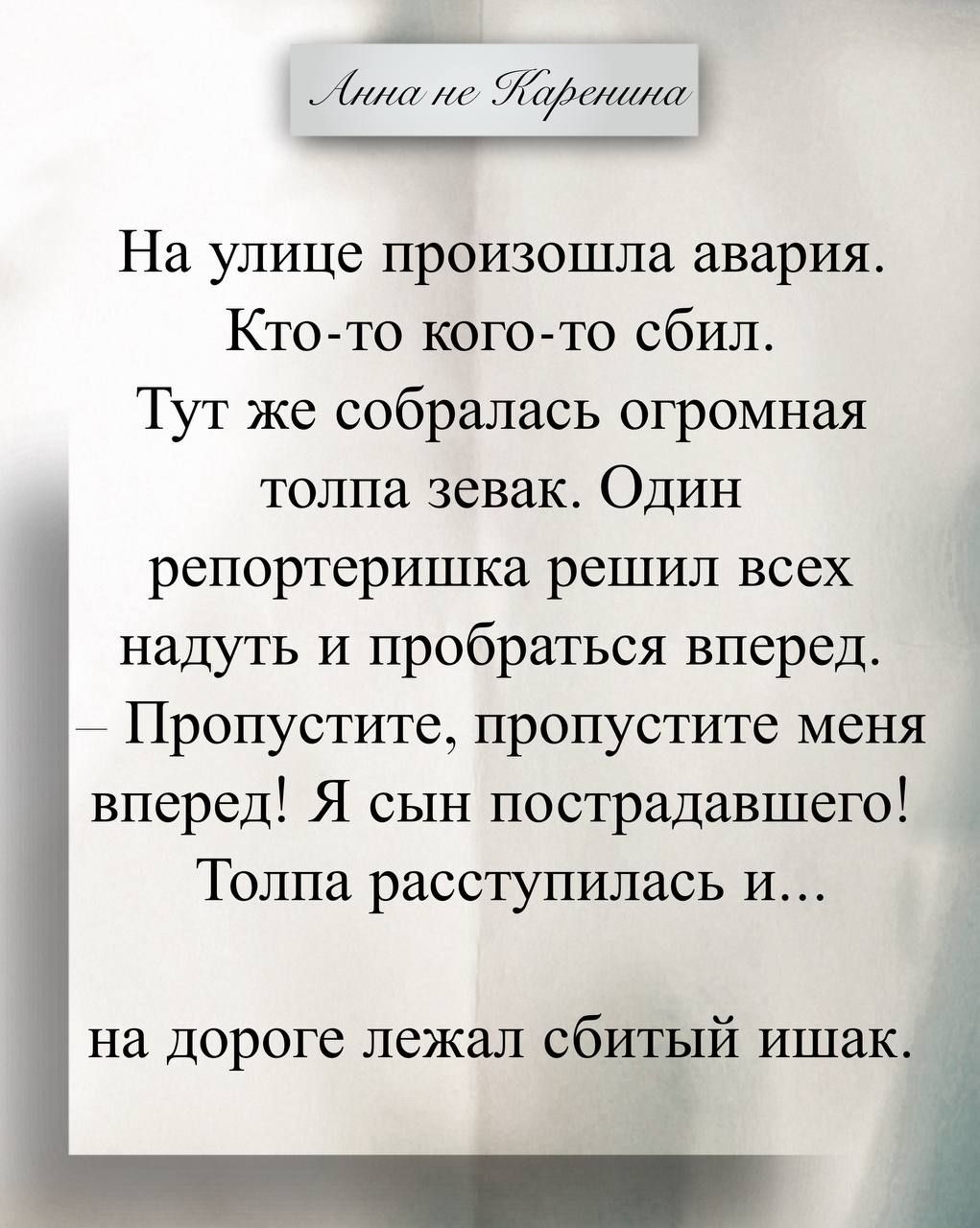Анна не Каренина На улице произошла авария. Кто-то кого-то сбил. Тут же собралась огромная толпа зевак. Один репортеришка решил всех надуть и пробраться вперед. — Пропустите, пропустите меня вперед! Я сын пострадавшего! Толпа расступилась и... на дороге лежал сбитый ишак.