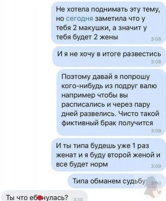 Не хотела поднимать эту тему, но сегодня заметила что у тебя 2 макушки, а значит у тебя будет 2 жены. И я не хочу в итоге развестись. Поэтому давай я попрошу кого-нибудь из подруг валю например чтобы вы расписались и через пару дней развелись. Чисто такой фиктивный брак получится. И ты типа будешь уже 1 раз женат и я буду второй женой и все будет н
