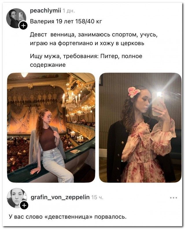 peachlymii 1 дн.
Валерия 19 лет 158/40 кг
Девст венница, занимаюсь спортом, учусь, играю на фортепиано и хожу в церковь
Ищу мужа, требования: Питер, полное содержание
grafin_von_zeppelin 15 ч.
У вас слово «девственница» порвалось.