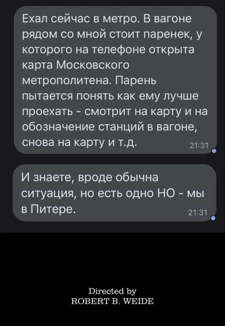 Ехал сейчас в метро. В вагоне рядом со мной стоит паренек, у которого на телефоне открыта карта Московского метрополитена. Парень пытается понять как ему лучше проехать - смотрит на карту и на обозначение станций в вагоне, снова на карту и т.д.
И знаете, вроде обычна ситуация, но есть одно НО - мы в Питере.
Directed by ROBERT B. WEIDE