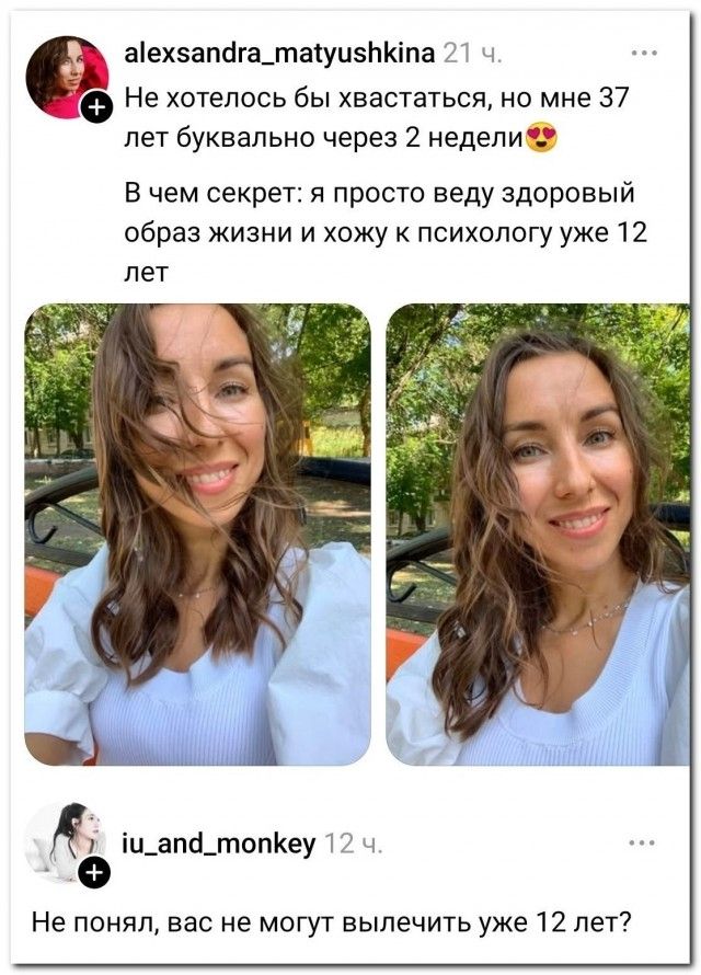 Не хотелось бы хвастаться, но мне 37 лет буквально через 2 недели. В чем секрет: я просто веду здоровый образ жизни и хожу к психологу уже 12 лет. Не понял, вас не могут вылечить уже 12 лет?