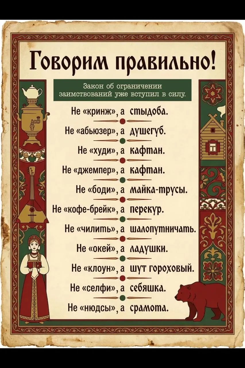 Говорим правильно!
Закон об ограничении заимствований уже вступил в силу.
Не «кринж», а стыдоба.
Не «абьюзер», а душегуб.
Не «худи», а кафтан.
Не «джемпер», а кафтан.
Не «боди», а майка-трусы.
Не «кофе-брейк», а перекур.
Не «чилить», а шалопутничать.
Не «окей», а ладушки.
Не «клоун», а шут гороховый.
Не «селфи», а себяшка.
Не «нюдсы», а срамота.