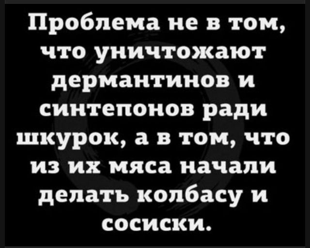 Проблема не в том, что уничтожают дермантинов и синтепонов ради шкурок, а в том, что из их мяса начали делать колбасу и сосиски.