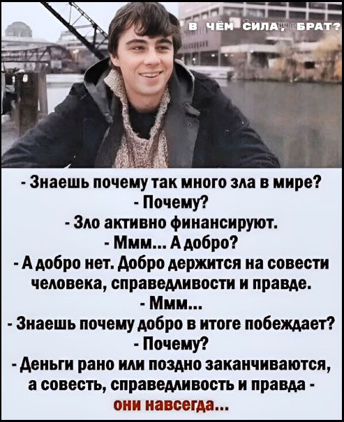 В ЧЁМ СИЛА, БРАТ? - Знаешь почему так много зла в мире? - Почему? - Зло активно финансируют. - Ммм... А добро? - А добро нет. Добро держится на совести человека, справедливости и правде. - Ммм... - Знаешь почему добро в итоге побеждает? - Почему? - Деньги рано или поздно заканчиваются, а совесть, справедливость и правда - они навсегда...