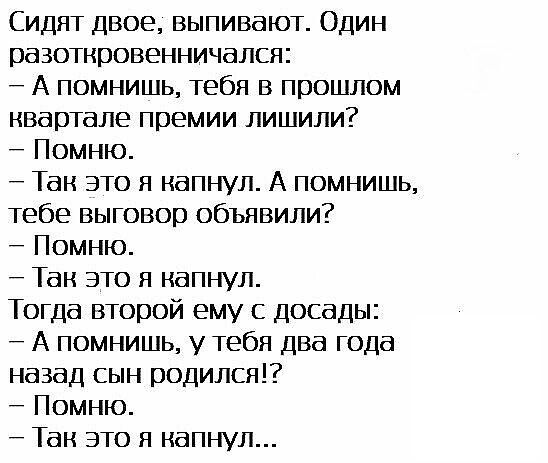 Сидят двое, выпивают. Один разоткровенничался: – А помнишь, тебя в прошлом квартале премии лишили? – Помню. – Так это я капнул. А помнишь, тебе выговор объявили? – Помню. – Так это я капнул. Тогда второй ему с досады: – А помнишь, у тебя два года назад сын родился!? – Помню. – Так это я капнул...