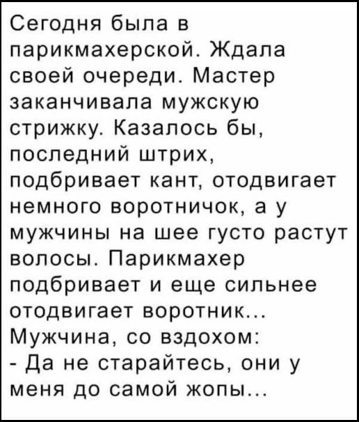 Сегодня была в парикмахерской. Ждала своей очереди. Мастер заканчивала мужскую стрижку. Казалось бы, последний штрих, подбривает кант, отодвигает немного воротничок, а у мужчины на шее густо растут волосы. Парикмахер подбривает и еще сильнее отодвигает воротник... Мужчина, со вздохом: - Да не старайтесь, они у меня до самой жопы...