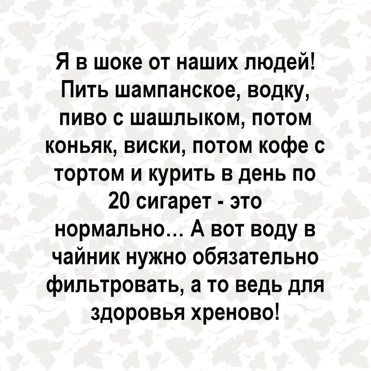 Я в шоке от наших людей! Пить шампанское, водку, пиво с шашлыком, потом коньяк, виски, потом кофе с тортом и курить в день по 20 сигарет - это нормально... А вот воду в чайник нужно обязательно фильтровать, а то ведь для здоровья хреново!