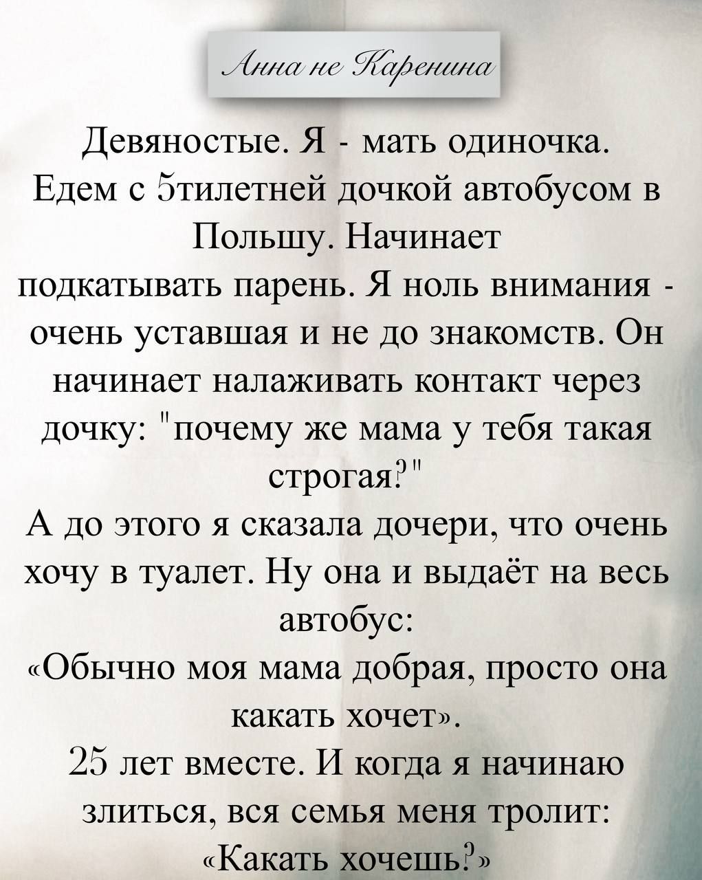 Анна не Каренина. Девяностые. Я - мать одиночка. Едем с 5-тилетней дочкой автобусом в Польшу. Начинает подкатывать парень. Я ноль внимания - очень уставшая и не до знакомств. Он начинает налаживать контакт через дочку: 