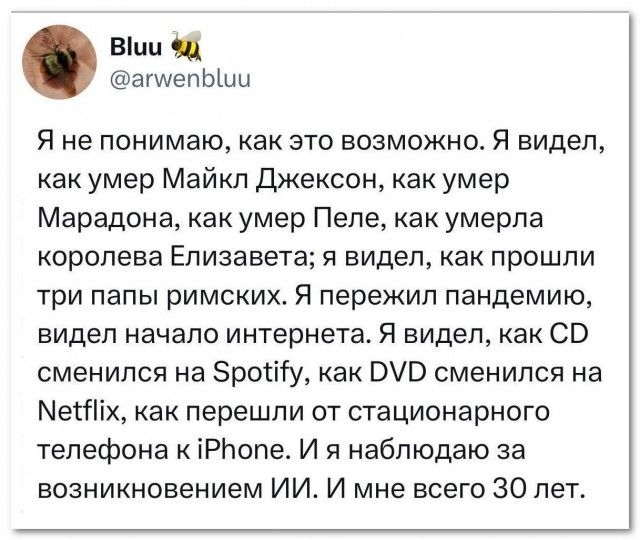 Я не понимаю, как это возможно. Я видел, как умер Майкл Джексон, как умер Марадона, как умер Пеле, как умерла королева Елизавета; я видел, как прошли три папы римских. Я пережил пандемию, видел начало интернета. Я видел, как CD сменился на Spotify, как DVD сменился на Netflix, как перешли от стационарного телефона к iPhone. И я наблюдаю за возникно