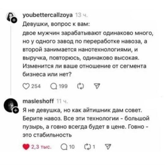 youbettercallzoya 13 ч. Девушки, вопрос к вам: двое мужчин зарабатывают одинаково много, но у одного завод по переработке навоза, а второй занимается нанотехнологиями, и выручка, повторяюсь, одинаково высокая. Изменится ли ваше отношение от сегмента бизнеса или нет? masleshoff 11 ч. Я не девушка, но как айтишник дам совет. Берите навоз. Все эти тех
