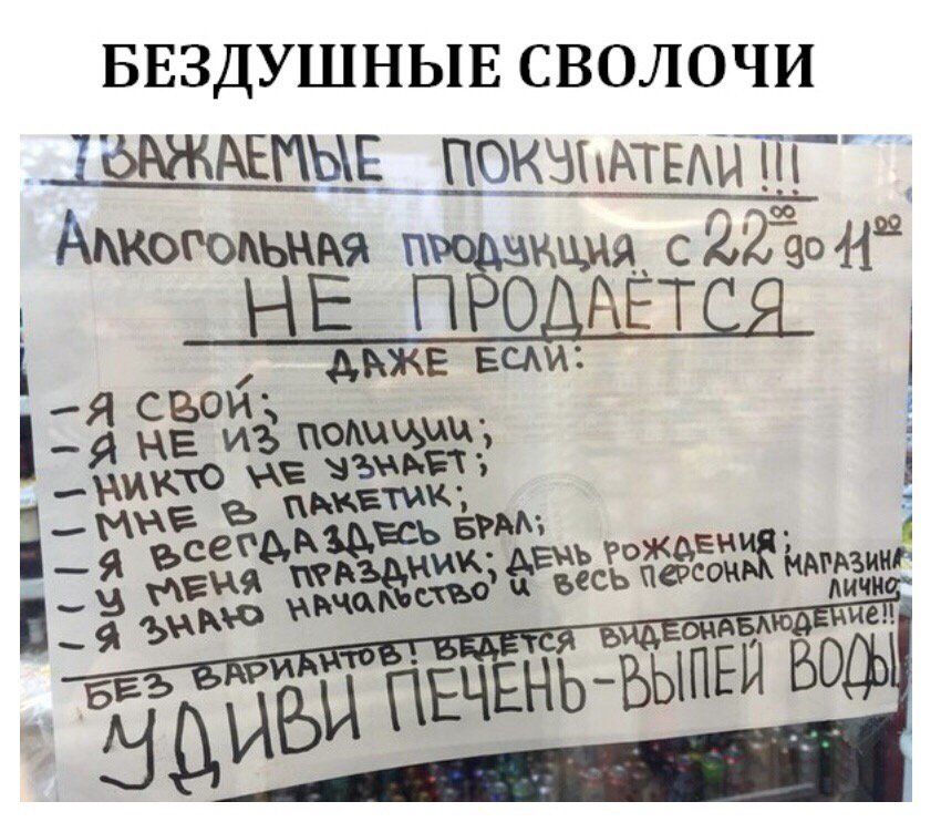 БЕЗДУШНЫЕ СВОЛОЧИ УВАЖАЕМЫЕ ПОКУПАТЕЛИ !!! Алкогольная продукция с 22⁰⁰ до 11⁰⁰ НЕ ПРОДАЕТСЯ ДАЖЕ ЕСЛИ: - Я СВОЙ; - Я НЕ ИЗ ПОЛИЦИИ; - НИКТО НЕ УЗНАЕТ; - МНЕ В ПАКЕТИК; - Я ВСЕГДА ЗДЕСЬ БРАЛ; - У МЕНЯ ПРАЗДНИК; ДЕНЬ РОЖДЕНИЯ; - Я ЗНАЮ НАЧАЛЬСТВО И ВЕСЬ ПЕРСОНАЛ МАГАЗИНА ЛИЧНО!! БЕЗ ВАРИАНТОВ! ВЕДЕТСЯ ВИДЕОНАБЛЮДЕНИЕ!! УДИВИ ПЕЧЕНЬ - ВЫПЕЙ ВОДЫ!