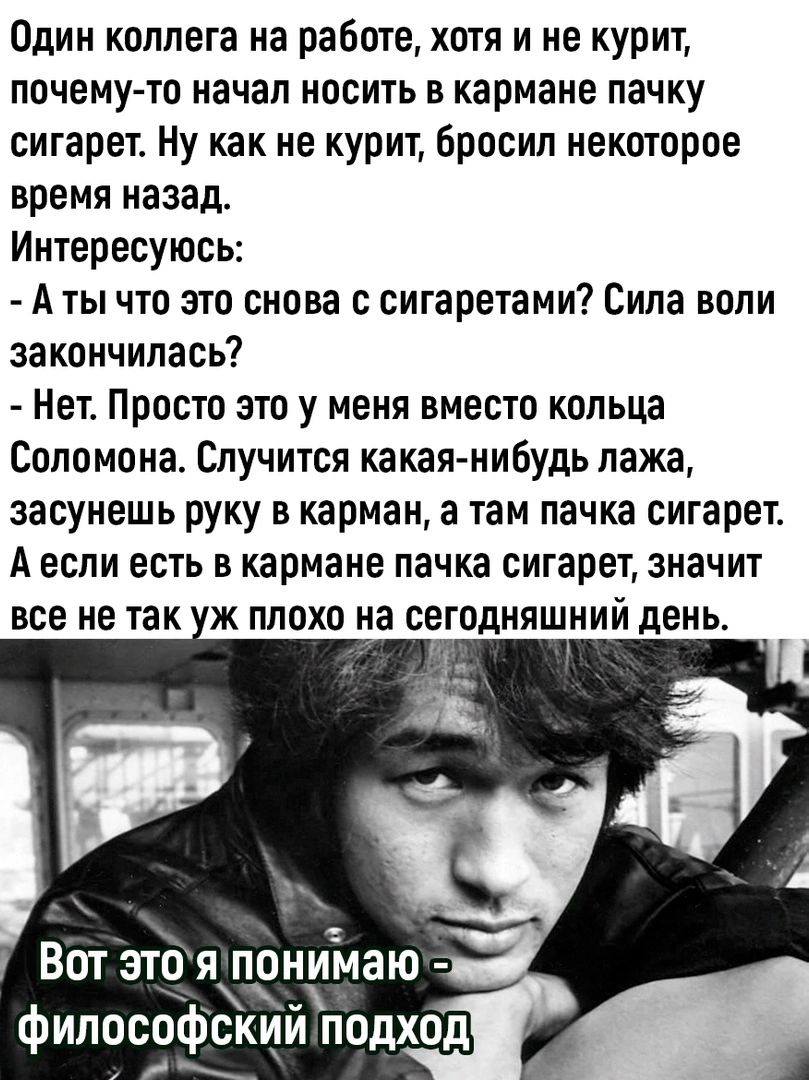 Один коллега на работе, хотя и не курит, почему-то начал носить в кармане пачку сигарет. Ну как не курит, бросил некоторое время назад. Интересуюсь: - А ты что это снова с сигаретами? Сила воли закончилась? - Нет. Просто это у меня вместо кольца Соломона. Случится какая-нибудь лажа, засунешь руку в карман, а там пачка сигарет. А если есть в кармане