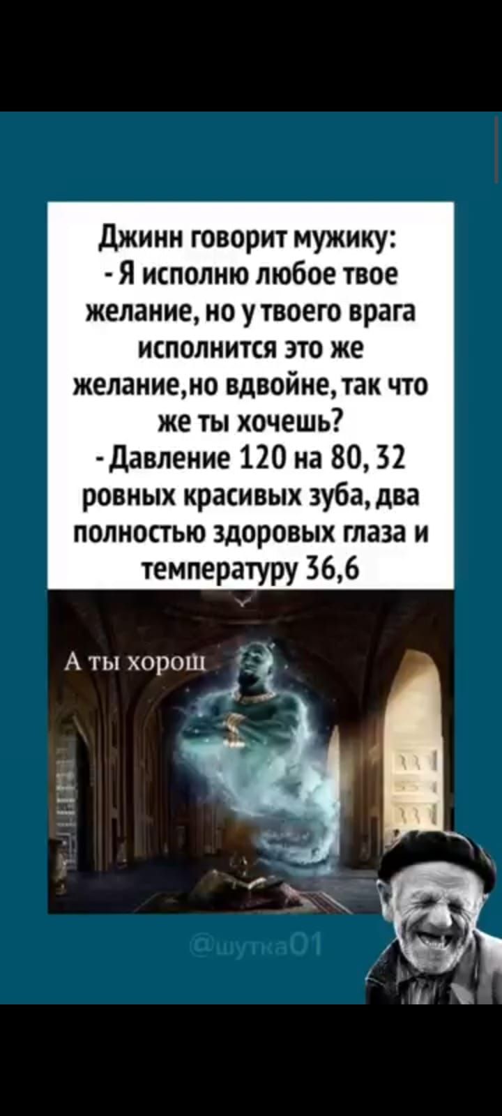 Джинн говорит мужику: - Я исполню любое твое желание, но у твоего врага исполнится это же желание, но вдвойне, так что же ты хочешь? - Давление 120 на 80, 32 ровных красивых зуба, два полностью здоровых глаза и температуру 36,6. А ты хорош. @шутка01